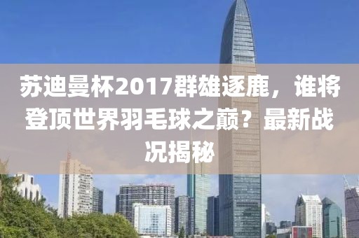 蘇迪曼杯2017群雄逐鹿，誰將登頂世界羽毛球之巔？最新戰(zhàn)況揭秘
