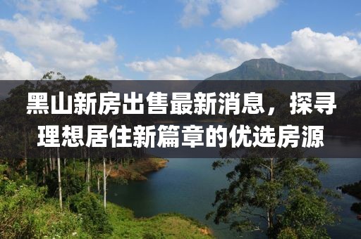黑山新房出售最新消息，探尋理想居住新篇章的優(yōu)選房源