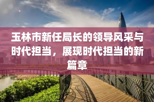 玉林市新任局長的領導風采與時代擔當，展現時代擔當的新篇章