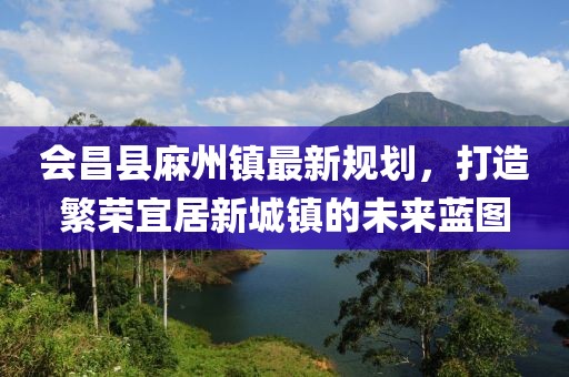 會(huì)昌縣麻州鎮(zhèn)最新規(guī)劃，打造繁榮宜居新城鎮(zhèn)的未來藍(lán)圖