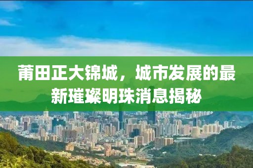 莆田正大錦城，城市發(fā)展的最新璀璨明珠消息揭秘