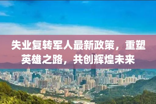 失業(yè)復(fù)轉(zhuǎn)軍人最新政策，重塑英雄之路，共創(chuàng)輝煌未來