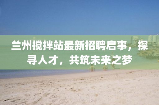 蘭州攪拌站最新招聘啟事，探尋人才，共筑未來之夢