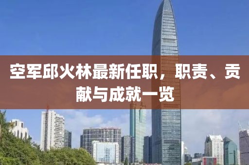 空軍邱火林最新任職，職責(zé)、貢獻(xiàn)與成就一覽