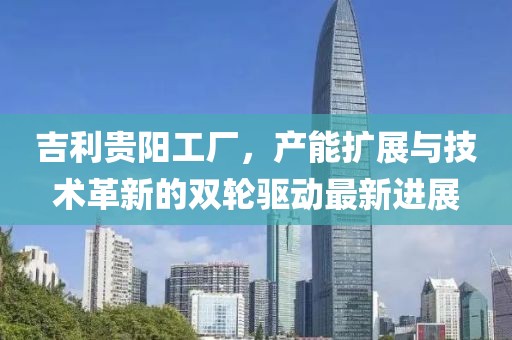 吉利貴陽(yáng)工廠，產(chǎn)能擴(kuò)展與技術(shù)革新的雙輪驅(qū)動(dòng)最新進(jìn)展