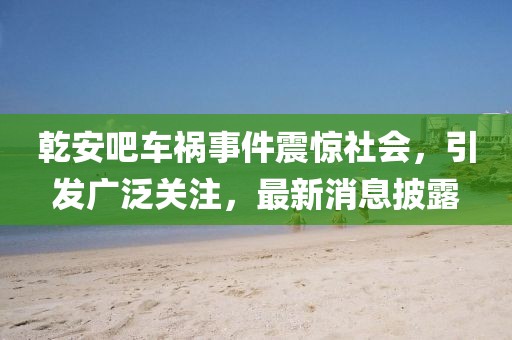 乾安吧車禍事件震驚社會，引發(fā)廣泛關(guān)注，最新消息披露