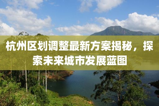 杭州區(qū)劃調(diào)整最新方案揭秘，探索未來城市發(fā)展藍(lán)圖