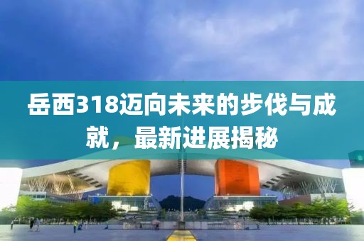 岳西318邁向未來(lái)的步伐與成就，最新進(jìn)展揭秘