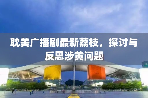 耽美廣播劇最新荔枝，探討與反思涉黃問(wèn)題