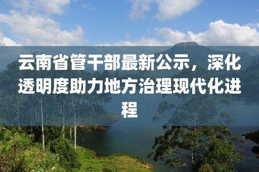 云南省管干部最新公示，深化透明度助力地方治理現(xiàn)代化進(jìn)程