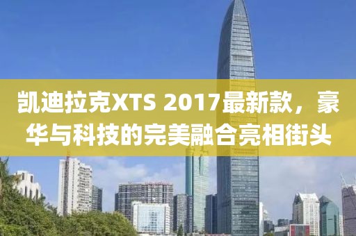 凱迪拉克XTS 2017最新款，豪華與科技的完美融合亮相街頭