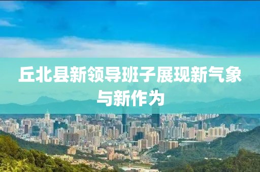丘北縣新領(lǐng)導(dǎo)班子展現(xiàn)新氣象與新作為