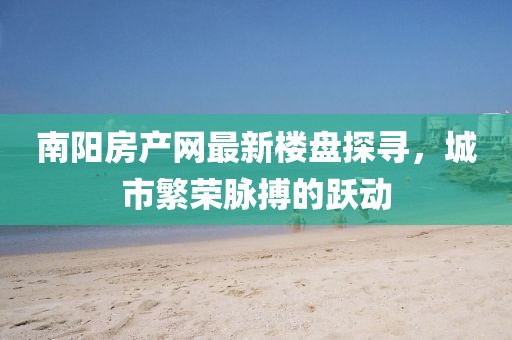 南陽房產(chǎn)網(wǎng)最新樓盤探尋，城市繁榮脈搏的躍動