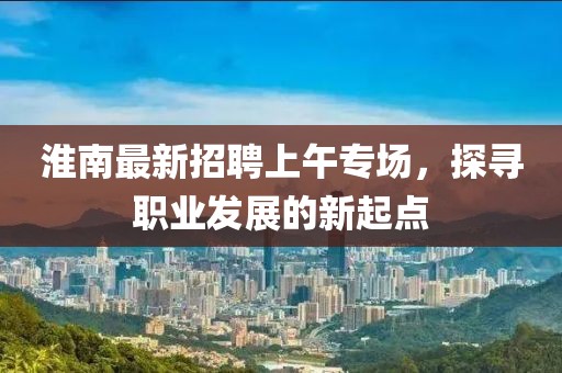 淮南最新招聘上午專(zhuān)場(chǎng)，探尋職業(yè)發(fā)展的新起點(diǎn)