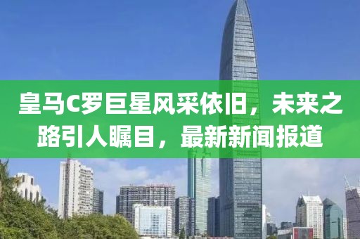 皇馬C羅巨星風(fēng)采依舊，未來(lái)之路引人矚目，最新新聞報(bào)道