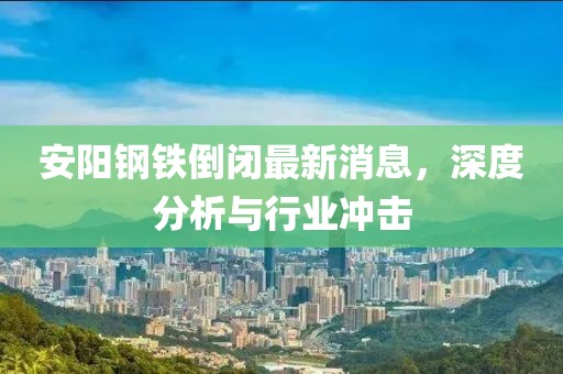 安陽(yáng)鋼鐵倒閉最新消息，深度分析與行業(yè)沖擊