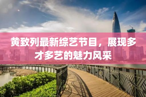黃致列最新綜藝節(jié)目，展現(xiàn)多才多藝的魅力風(fēng)采