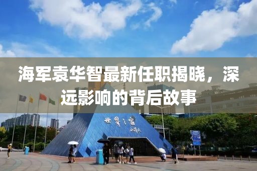 海軍袁華智最新任職揭曉，深遠(yuǎn)影響的背后故事