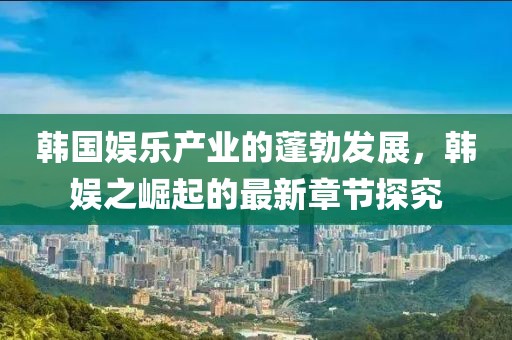 韓國(guó)娛樂(lè)產(chǎn)業(yè)的蓬勃發(fā)展，韓娛之崛起的最新章節(jié)探究