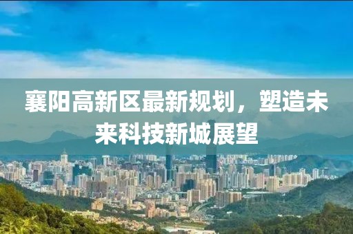 襄陽(yáng)高新區(qū)最新規(guī)劃，塑造未來(lái)科技新城展望