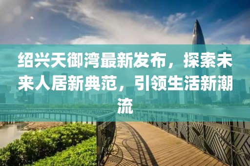紹興天御灣最新發(fā)布，探索未來人居新典范，引領(lǐng)生活新潮流