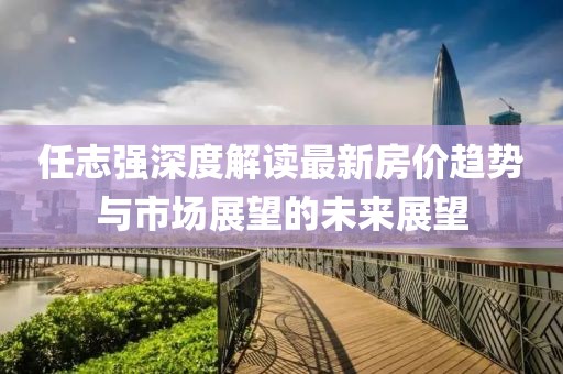 任志強(qiáng)深度解讀最新房?jī)r(jià)趨勢(shì)與市場(chǎng)展望的未來(lái)展望