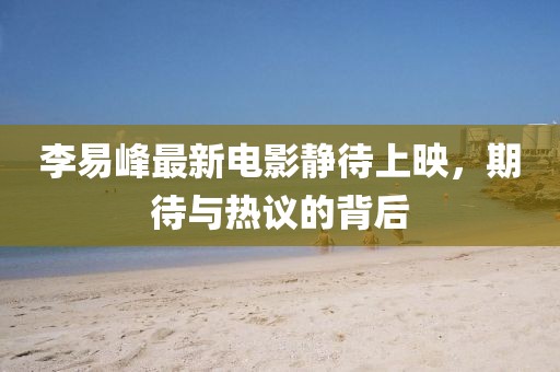 李易峰最新電影靜待上映，期待與熱議的背后