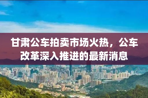 甘肅公車拍賣市場火熱，公車改革深入推進的最新消息
