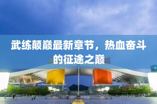 武練顛巔最新章節(jié)，熱血奮斗的征途之巔