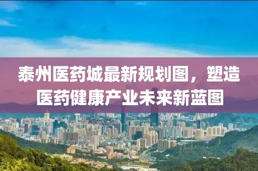 泰州醫(yī)藥城最新規(guī)劃圖，塑造醫(yī)藥健康產業(yè)未來新藍圖