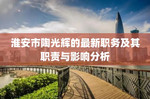淮安市陶光輝的最新職務(wù)及其職責(zé)與影響分析