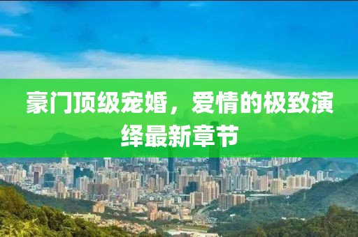 豪門頂級寵婚，愛情的極致演繹最新章節(jié)