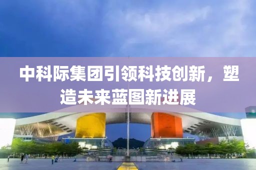 中科際集團(tuán)引領(lǐng)科技創(chuàng)新，塑造未來(lái)藍(lán)圖新進(jìn)展