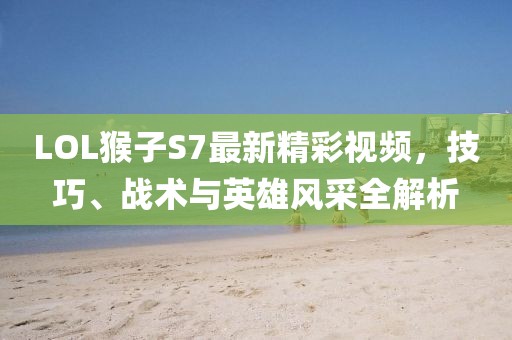 LOL猴子S7最新精彩視頻，技巧、戰(zhàn)術(shù)與英雄風(fēng)采全解析