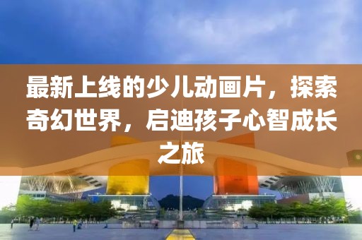 最新上線的少兒動(dòng)畫片，探索奇幻世界，啟迪孩子心智成長(zhǎng)之旅