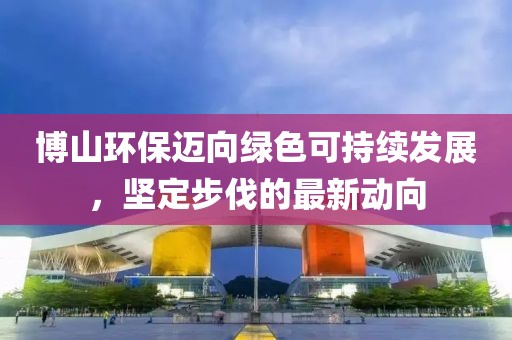 博山環(huán)保邁向綠色可持續(xù)發(fā)展，堅(jiān)定步伐的最新動(dòng)向
