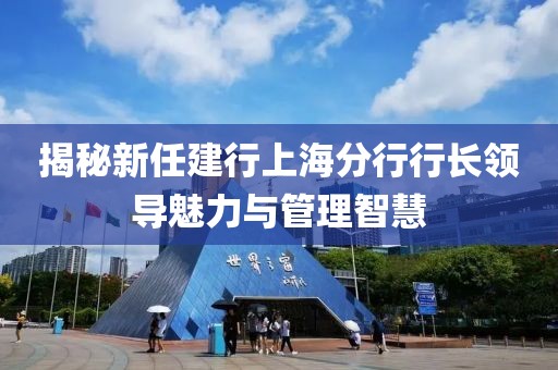 揭秘新任建行上海分行行長領(lǐng)導(dǎo)魅力與管理智慧