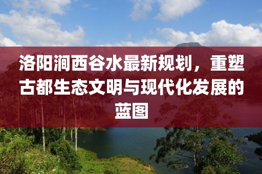 洛陽澗西谷水最新規(guī)劃，重塑古都生態(tài)文明與現(xiàn)代化發(fā)展的藍(lán)圖