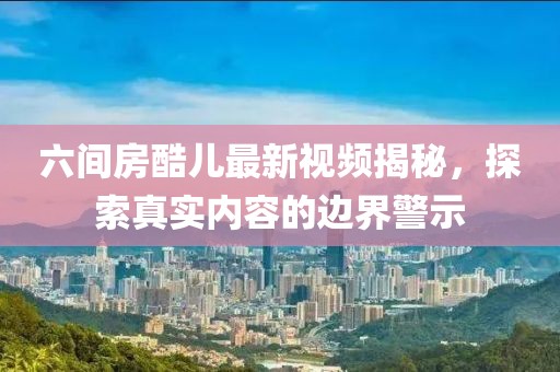 六間房酷兒最新視頻揭秘，探索真實內(nèi)容的邊界警示