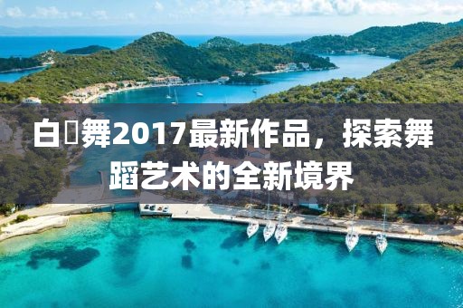 白咲舞2017最新作品，探索舞蹈藝術的全新境界