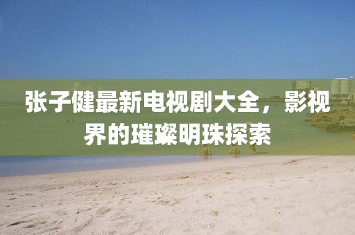 張子健最新電視劇大全，影視界的璀璨明珠探索