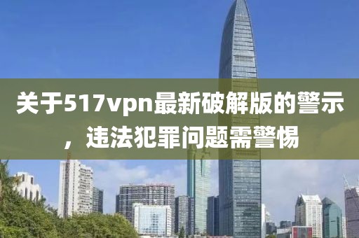 關(guān)于517vpn最新破解版的警示，違法犯罪問(wèn)題需警惕