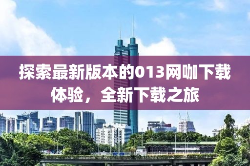 探索最新版本的013網(wǎng)咖下載體驗，全新下載之旅