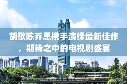 胡歌陳喬恩攜手演繹最新佳作，期待之中的電視劇盛宴