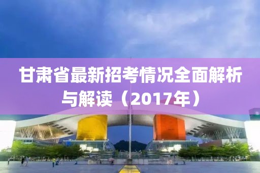 甘肅省最新招考情況全面解析與解讀（2017年）