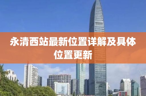 永清西站最新位置詳解及具體位置更新
