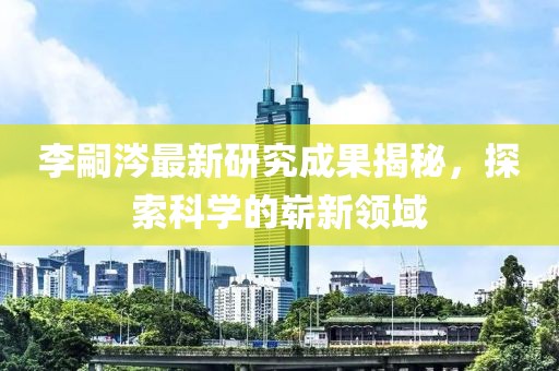 李嗣涔最新研究成果揭秘，探索科學(xué)的嶄新領(lǐng)域