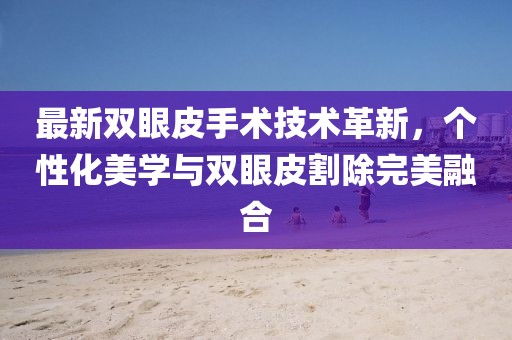 最新雙眼皮手術(shù)技術(shù)革新，個(gè)性化美學(xué)與雙眼皮割除完美融合