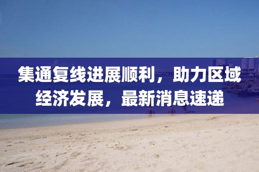 集通復(fù)線進(jìn)展順利，助力區(qū)域經(jīng)濟發(fā)展，最新消息速遞