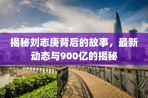 揭秘劉志庚背后的故事，最新動(dòng)態(tài)與900億的揭秘
